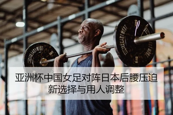 亚洲杯中国女足对阵日本后腰压迫新选择与用人调整